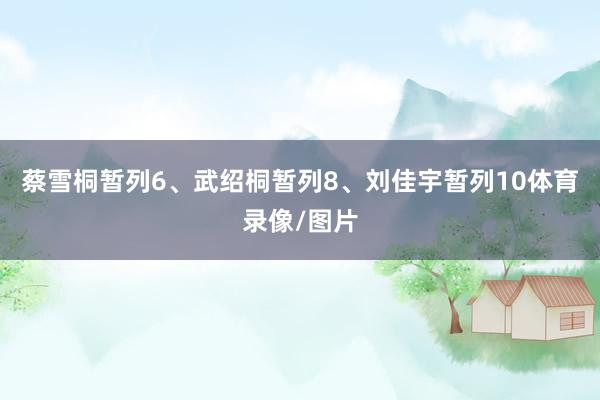蔡雪桐暂列6、武绍桐暂列8、刘佳宇暂列10体育录像/图片