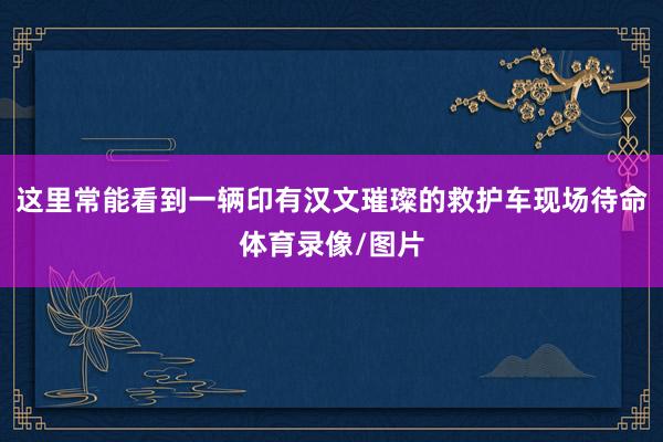 这里常能看到一辆印有汉文璀璨的救护车现场待命体育录像/图片