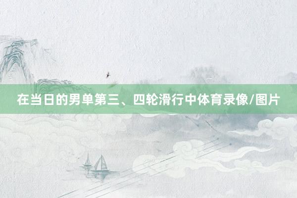 在当日的男单第三、四轮滑行中体育录像/图片