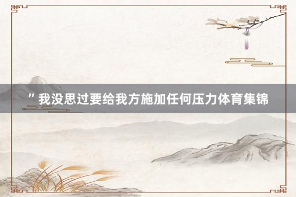 ”我没思过要给我方施加任何压力体育集锦