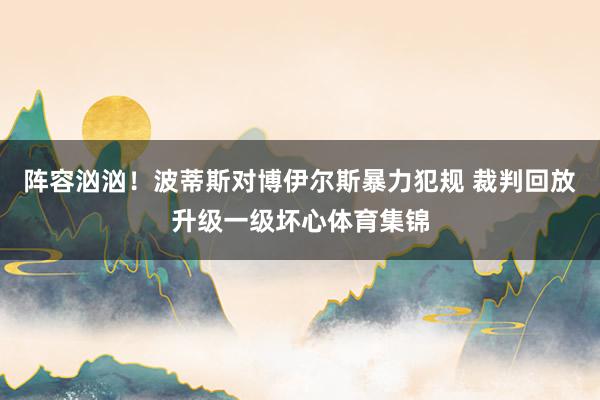 阵容汹汹！波蒂斯对博伊尔斯暴力犯规 裁判回放升级一级坏心体育集锦