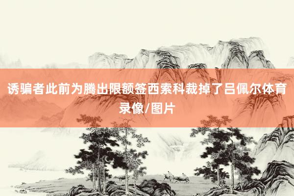 诱骗者此前为腾出限额签西索科裁掉了吕佩尔体育录像/图片