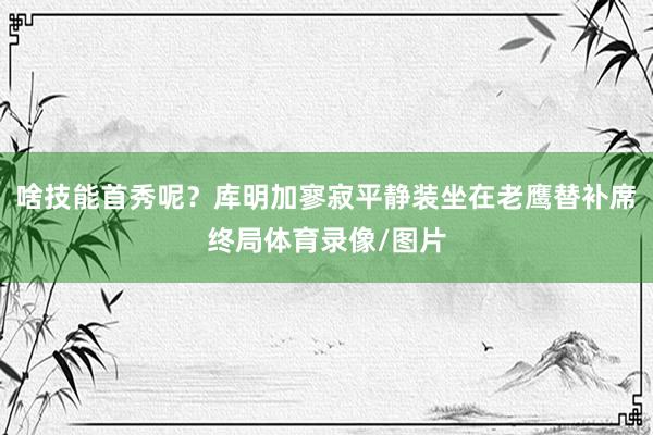 啥技能首秀呢？库明加寥寂平静装坐在老鹰替补席终局体育录像/图片