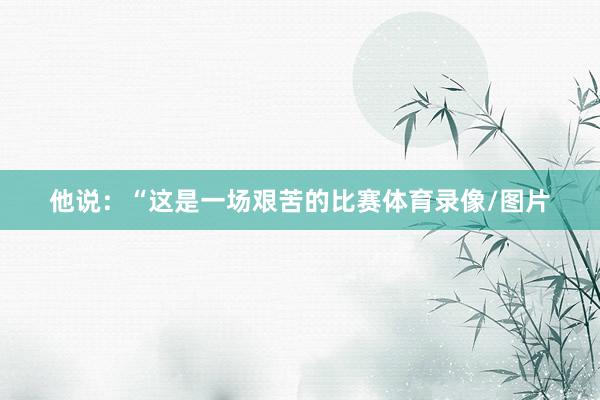 他说：“这是一场艰苦的比赛体育录像/图片