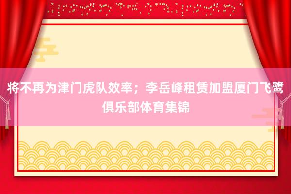 将不再为津门虎队效率；李岳峰租赁加盟厦门飞鹭俱乐部体育集锦