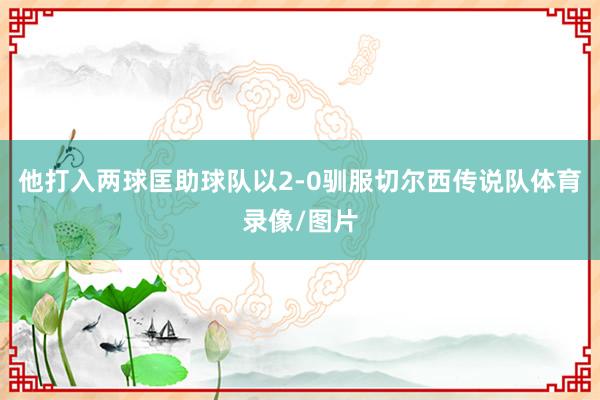 他打入两球匡助球队以2-0驯服切尔西传说队体育录像/图片