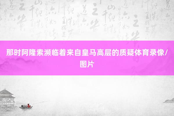 那时阿隆索濒临着来自皇马高层的质疑体育录像/图片