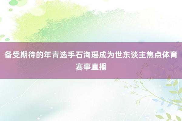 备受期待的年青选手石洵瑶成为世东谈主焦点体育赛事直播