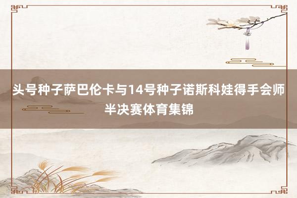 头号种子萨巴伦卡与14号种子诺斯科娃得手会师半决赛体育集锦