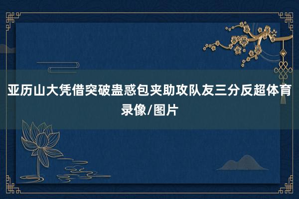 亚历山大凭借突破蛊惑包夹助攻队友三分反超体育录像/图片
