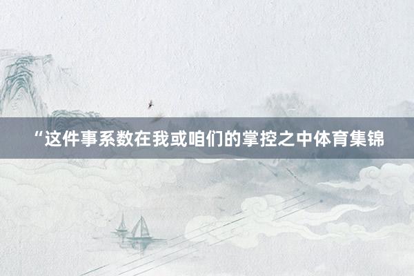 “这件事系数在我或咱们的掌控之中体育集锦