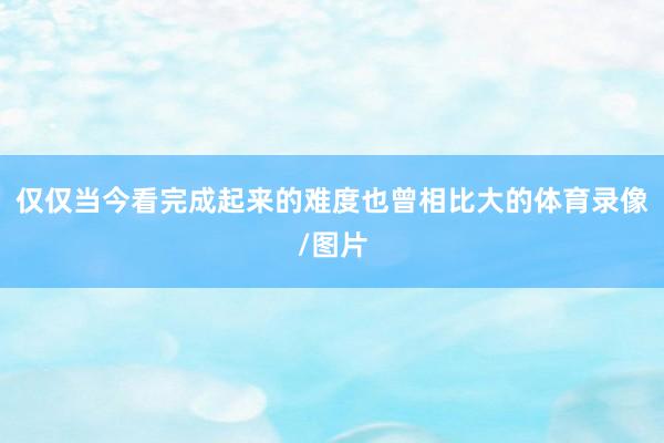 仅仅当今看完成起来的难度也曾相比大的体育录像/图片