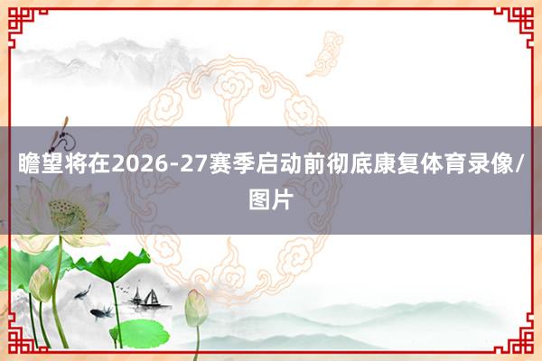 瞻望将在2026-27赛季启动前彻底康复体育录像/图片