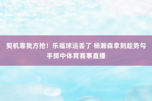 契机靠我方抢！乐福球运丢了 杨瀚森拿到趁势勾手掷中体育赛事直播