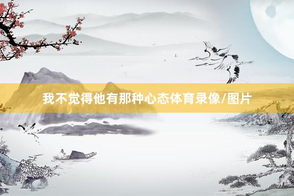 我不觉得他有那种心态体育录像/图片