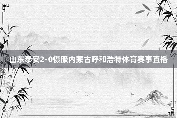 山东泰安2-0慑服内蒙古呼和浩特体育赛事直播