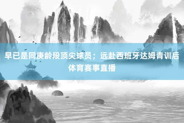 早已是同庚龄段顶尖球员；远赴西班牙达姆青训后体育赛事直播