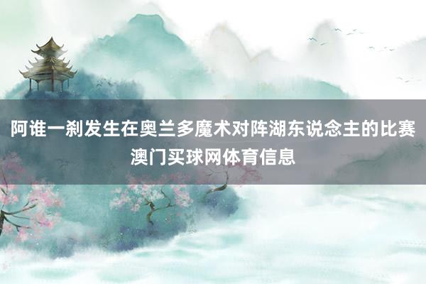 阿谁一刹发生在奥兰多魔术对阵湖东说念主的比赛澳门买球网体育信息