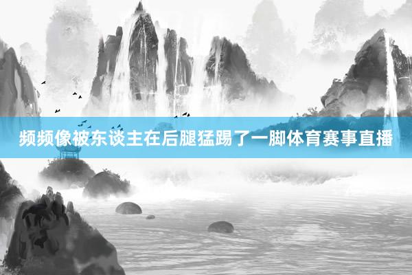 频频像被东谈主在后腿猛踢了一脚体育赛事直播