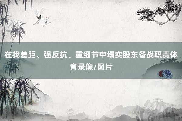 在找差距、强反抗、重细节中塌实股东备战职责体育录像/图片