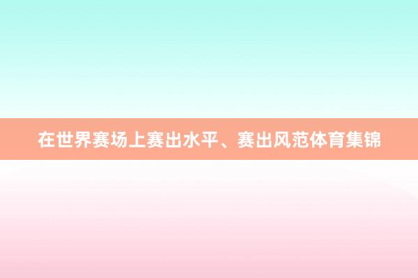 在世界赛场上赛出水平、赛出风范体育集锦