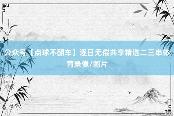 公众号【点球不翻车】逐日无偿共享精选二三串体育录像/图片