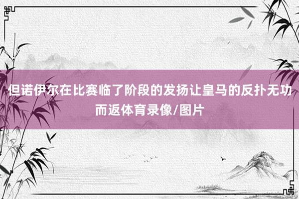 但诺伊尔在比赛临了阶段的发扬让皇马的反扑无功而返体育录像/图片