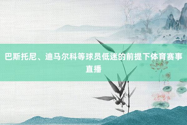 巴斯托尼、迪马尔科等球员低迷的前提下体育赛事直播