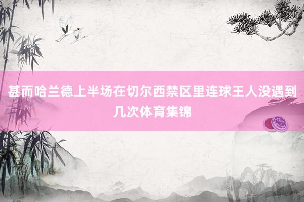 甚而哈兰德上半场在切尔西禁区里连球王人没遇到几次体育集锦