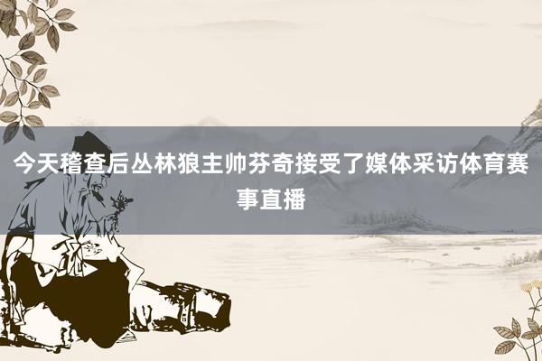 今天稽查后丛林狼主帅芬奇接受了媒体采访体育赛事直播