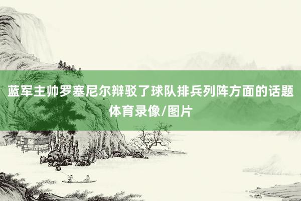 蓝军主帅罗塞尼尔辩驳了球队排兵列阵方面的话题体育录像/图片
