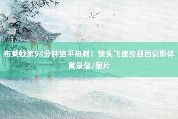布莱顿第94分钟绝平热刺！镜头飞速给到西蒙斯体育录像/图片