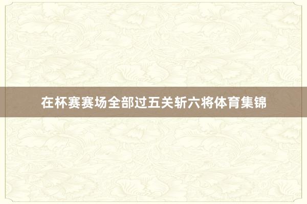 在杯赛赛场全部过五关斩六将体育集锦