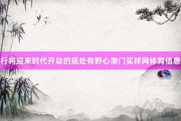 行将迎来时代开动的惩处有野心澳门买球网体育信息