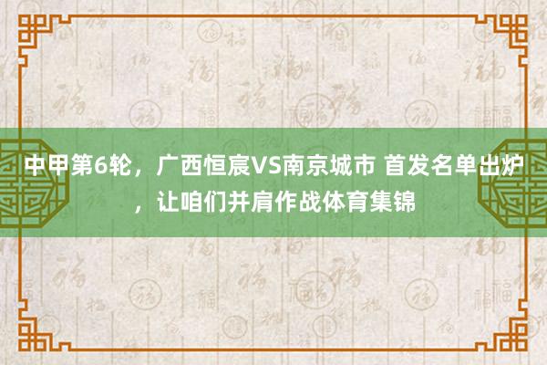 中甲第6轮，广西恒宸VS南京城市 首发名单出炉，让咱们并肩作战体育集锦