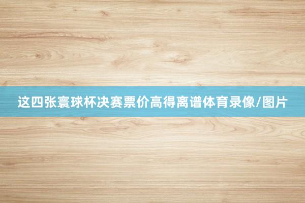 这四张寰球杯决赛票价高得离谱体育录像/图片
