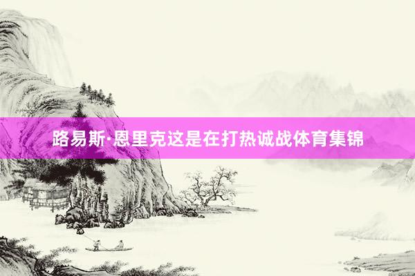 路易斯·恩里克这是在打热诚战体育集锦