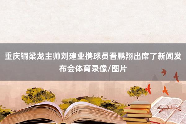 重庆铜梁龙主帅刘建业携球员晋鹏翔出席了新闻发布会体育录像/图片