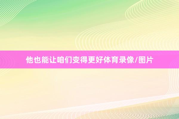 他也能让咱们变得更好体育录像/图片