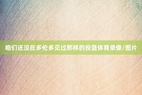 咱们还没在多伦多见过那样的投篮体育录像/图片