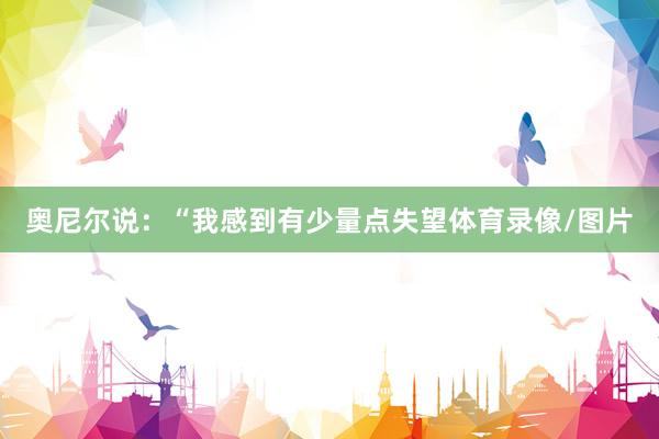 奥尼尔说：“我感到有少量点失望体育录像/图片