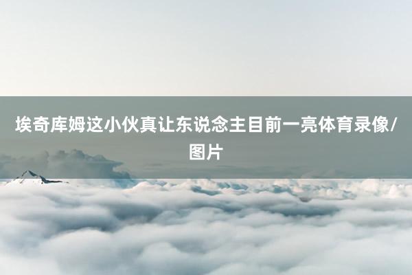 埃奇库姆这小伙真让东说念主目前一亮体育录像/图片