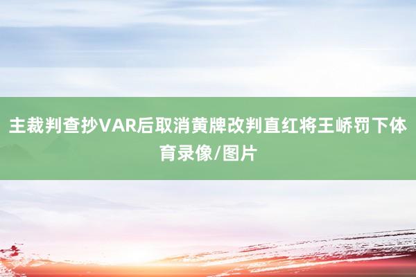 主裁判查抄VAR后取消黄牌改判直红将王峤罚下体育录像/图片