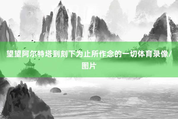 望望阿尔特塔到刻下为止所作念的一切体育录像/图片
