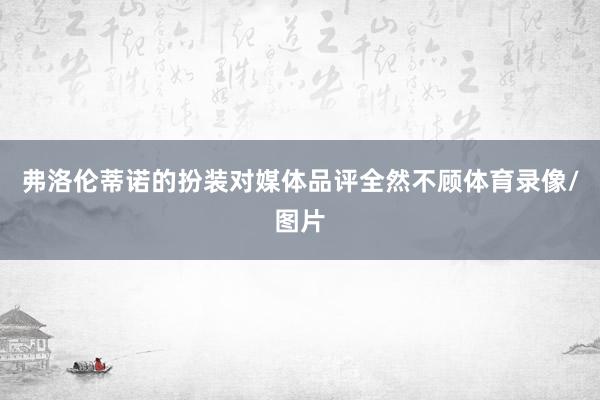 弗洛伦蒂诺的扮装对媒体品评全然不顾体育录像/图片