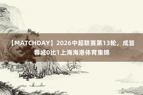 【MATCHDAY】2026中超联赛第13轮，成皆蓉城0比1上海海港体育集锦