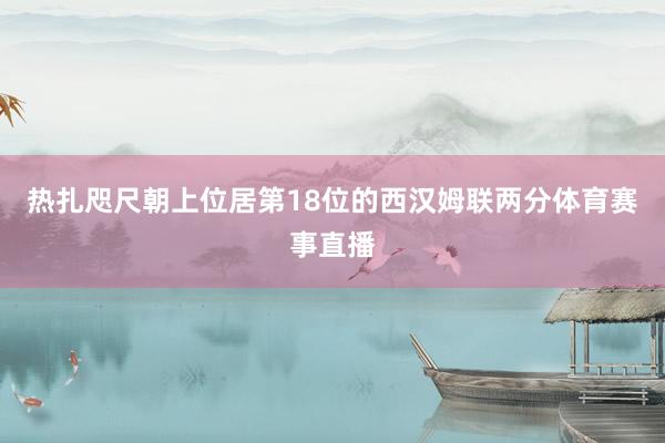 热扎咫尺朝上位居第18位的西汉姆联两分体育赛事直播