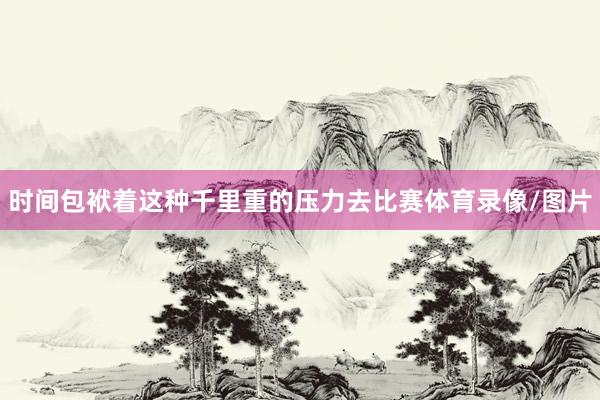 时间包袱着这种千里重的压力去比赛体育录像/图片