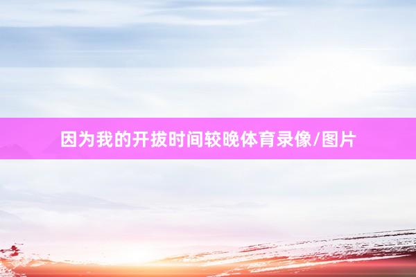 因为我的开拔时间较晚体育录像/图片