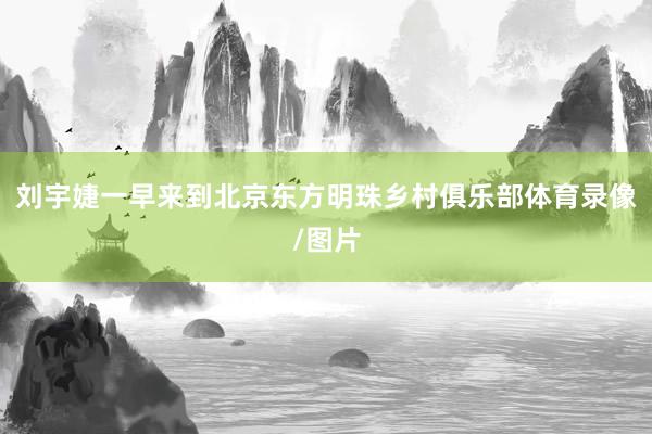 刘宇婕一早来到北京东方明珠乡村俱乐部体育录像/图片